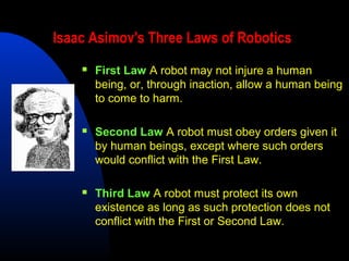 Isaac Asimov's Three Laws of Robotics
       First Law A robot may not injure a human
        being, or, through inaction, allow a human being
        to come to harm.

       Second Law A robot must obey orders given it
        by human beings, except where such orders
        would conflict with the First Law.

       Third Law A robot must protect its own
        existence as long as such protection does not
        conflict with the First or Second Law.
 