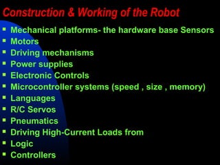Construction & Working of the Robot
   Mechanical platforms- the hardware base Sensors
   Motors
   Driving mechanisms
   Power supplies
   Electronic Controls
   Microcontroller systems (speed , size , memory)
   Languages
   R/C Servos
   Pneumatics
   Driving High-Current Loads from
   Logic
   Controllers
 