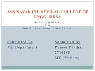 JAN NAYAK CH. DEVILAL COLLEGE OF
ENGG. SIRSA
TRAINING SEMINAR
ON
ROBOTICS AND EMBEDDED SYSTEMS

Submitted To:
ME Department

Submitted By :
Puneet Parihar
2710285
ME (7 th Sem)

 