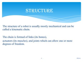 STRUCTURE
• The structure of a robot is usually mostly mechanical and can be
called a kinematic chain.
• The chain is formed of links (its bones),
• actuators (its muscles), and joints which can allow one or more
degrees of freedom.

12

1/6/2014

 