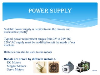 POWER SUPPLY
• Suitable power supply is needed to run the motors and
associated circuitry
• Typical power requirement ranges from 3V to 24V DC
• 220V AC supply must be modified to suit the needs of our
machine
• Batteries can also be used to run robots

• Robots are driven by different motors :o DC Motors
o Stepper Motors
o Servo Motors
13

1/6/2014

 