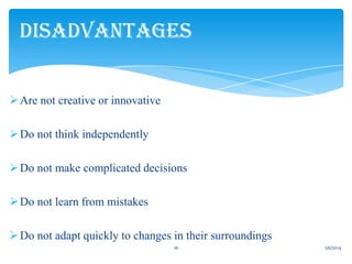 DISADVANTAGES
 Are not creative or innovative
 Do not think independently
 Do not make complicated decisions
 Do not learn from mistakes
 Do not adapt quickly to changes in their surroundings
16

1/6/2014

 