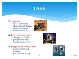 TASK
 Dangerous
•
•
•
•

Space exploration
chemical spill cleanup
disarming bombs
disaster cleanup

 Boring and/or repetitive
• Welding car frames
• part pick and place
• manufacturing parts.

 High precision or high speed
• Electronics testing
• Surgery
• precision machining.

18

1/6/2014

 