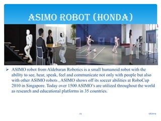ASIMO ROBOT (HONDA)

 ASIMO robot from Aldebaran Robotics is a small humanoid robot with the
ability to see, hear, speak, feel and communicate not only with people but also
with other ASIMO robots , ASIMO shows off its soccer abilities at RoboCup
2010 in Singapore. Today over 1500 ASIMO’s are utilized throughout the world
as research and educational platforms in 35 countries.

23

1/6/2014

 