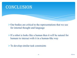 CONCLUSION

 Our bodies are critical to the representations that we use
for internal thought and language
 If a robot is looks like a human then it will be natural for
humans to interact with it in a human-like way
 To develop similar task constraints

24

1/6/2014

 