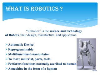 WHAT IS ROBOTICS ?

“Robotics” is the science and technology
of Robots, their design, manufacture, and application.

 Automatic Device
 Reprogrammable
 Multifunctional manipulator
 To move material, parts, tools
 Performs functions normally ascribed to humans
 A machine in the form of a human
4

1/6/2014

 