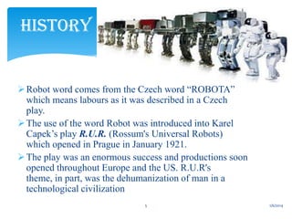 HISTORY

 Robot word comes from the Czech word “ROBOTA”
which means labours as it was described in a Czech
play.
 The use of the word Robot was introduced into Karel
Capek’s play R.U.R. (Rossum's Universal Robots)
which opened in Prague in January 1921.
 The play was an enormous success and productions soon
opened throughout Europe and the US. R.U.R's
theme, in part, was the dehumanization of man in a
technological civilization
5

1/6/2014

 