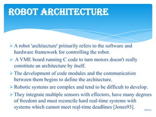 ROBOT ARCHITECTURE

 A robot 'architecture' primarily refers to the software and
hardware framework for controlling the robot.
 A VME board running C code to turn motors doesn't really
constitute an architecture by itself.
 The development of code modules and the communication
between them begins to define the architecture.
 Robotic systems are complex and tend to be difficult to develop.
 They integrate multiple sensors with effectors, have many degrees
of freedom and must reconcile hard real-time systems with
systems which cannot meet real-time deadlines [Jones93].
6
1/6/2014

 