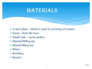 MATERIALS
 A steel plate - which is used in covering of coolers.
 Gears - from the toys.
 Small rods – cycle spokes.
 Motor(2400r.p.m).
 Motor(300r.p.m).
 Wires.
 Switches.
 Screws.
7

1/6/2014

 
