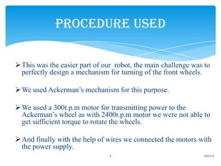 PROCEDURE USED
 This was the easier part of our robot, the main challenge was to
perfectly design a mechanism for turning of the front wheels.
 We used Ackerman’s mechanism for this purpose.
 We used a 300r.p.m motor for transmitting power to the
Ackerman’s wheel as with 2400r.p.m motor we were not able to
get sufficient torque to rotate the wheels.
 And finally with the help of wires we connected the motors with
the power supply.
9

1/6/2014

 