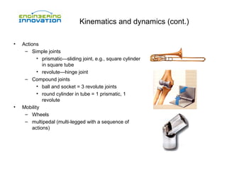 Kinematics and dynamics (cont.)
•

•

Actions
– Simple joints
• prismatic—sliding joint, e.g., square cylinder
in square tube
• revolute—hinge joint
– Compound joints
• ball and socket = 3 revolute joints
• round cylinder in tube = 1 prismatic, 1
revolute
Mobility
– Wheels
– multipedal (multi-legged with a sequence of
actions)

 