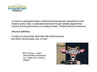 Definition:

“A robot is a reprogrammable, multifunctional manipulator designed to move
material, parts, tools, or specialized devices through variable programmed
motions for the performance of a variety of tasks.” (Robot Institute of America)
Alternate definition:
“A robot is a one-armed, blind idiot with limited memory
and which cannot speak, see, or hear.”

MIT’s Kismet: a robot
which exhibits expressions,
e.g., happy, sad, surprise,
disgust.

 
