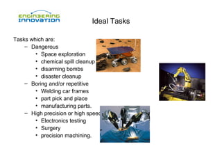 Ideal Tasks
Tasks which are:
– Dangerous
• Space exploration
• chemical spill cleanup
• disarming bombs
• disaster cleanup
– Boring and/or repetitive
• Welding car frames
• part pick and place
• manufacturing parts.
– High precision or high speed
• Electronics testing
• Surgery
• precision machining.

 