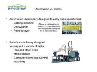 Automation vs. robots

•

Automation –Machinery designed to carry out a specific task
– Bottling machine
(These are always better
than robots, because they
– Dishwasher
can be optimally designed
– Paint sprayer
for a particular task).

•

Robots – machinery designed
to carry out a variety of tasks
– Pick and place arms
– Mobile robots
– Computer Numerical Control
machines

 