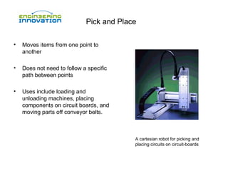 Pick and Place
•

Moves items from one point to
another

•

Does not need to follow a specific
path between points

•

Uses include loading and
unloading machines, placing
components on circuit boards, and
moving parts off conveyor belts.

A cartesian robot for picking and
placing circuits on circuit-boards

 