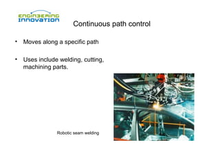 Continuous path control
•

Moves along a specific path

•

Uses include welding, cutting,
machining parts.

Robotic seam welding

 