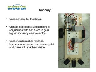Sensory
•

Uses sensors for feedback.

•

Closed-loop robots use sensors in
conjunction with actuators to gain
higher accuracy – servo motors.

•

Uses include mobile robotics,
telepresence, search and rescue, pick
and place with machine vision.

 