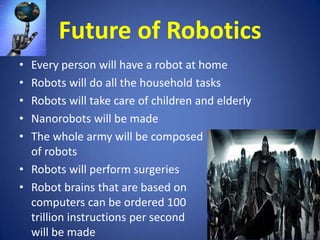Future of Robotics
•
•
•
•
•

Every person will have a robot at home
Robots will do all the household tasks
Robots will take care of children and elderly
Nanorobots will be made
The whole army will be composed
of robots
• Robots will perform surgeries
• Robot brains that are based on
computers can be ordered 100
trillion instructions per second
will be made

 