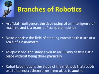 Branches of Robotics
• Artificial Intelligence: the developing of an intelligence of
machine and is a branch of computer science

• Nanorobotics: the field of creating machines that are at a
scale of a nanometre
• Telepresence: the study given to an illusion of being at a
place without being there physically
• Robot Locomotion: the study of the methods that robots
use to transport themselves from place to another

 