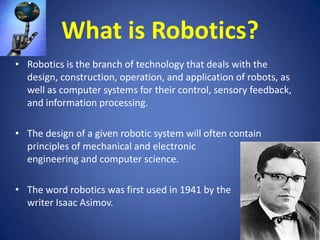 What is Robotics?
• Robotics is the branch of technology that deals with the
design, construction, operation, and application of robots, as
well as computer systems for their control, sensory feedback,
and information processing.

• The design of a given robotic system will often contain
principles of mechanical and electronic
engineering and computer science.
• The word robotics was first used in 1941 by the
writer Isaac Asimov.

 