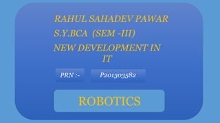 RAHUL SAHADEV PAWAR
S.Y.BCA (SEM -III)
NEW DEVELOPMENT IN
IT
PRN :-

P201303582

ROBOTICS

 