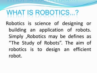 WHAT IS ROBOTICS...?
Robotics is science of designing or
building an application of robots.
Simply ,Robotics may be defines as
“The Study of Robots”. The aim of
robotics is to design an efficient
robot.

 