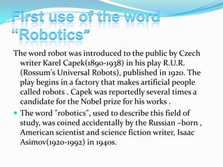 The word robot was introduced to the public by Czech
writer Karel Capek(1890-1938) in his play R.U.R.
(Rossum's Universal Robots), published in 1920. The
play begins in a factory that makes artificial people
called robots . Capek was reportedly several times a
candidate for the Nobel prize for his works .
 The word "robotics", used to describe this field of
study, was coined accidentally by the Russian –born ,
American scientist and science fiction writer, Isaac
Asimov(1920-1992) in 1940s.

 