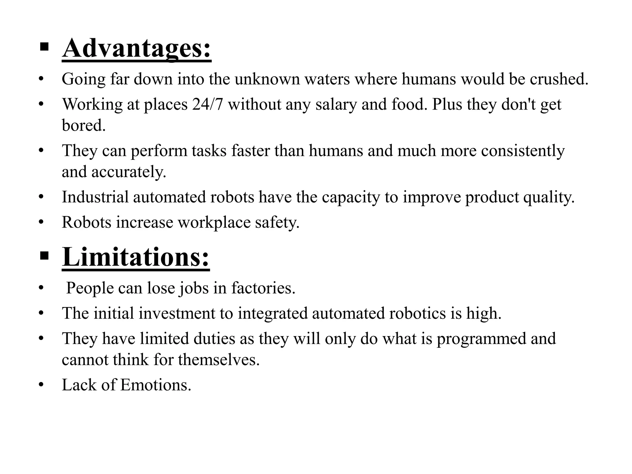  Advantages:
• Going far down into the unknown waters where humans would be crushed.
• Working at places 24/7 without any salary and food. Plus they don't get
bored.
• They can perform tasks faster than humans and much more consistently
and accurately.
• Industrial automated robots have the capacity to improve product quality.
• Robots increase workplace safety.
 Limitations:
• People can lose jobs in factories.
• The initial investment to integrated automated robotics is high.
• They have limited duties as they will only do what is programmed and
cannot think for themselves.
• Lack of Emotions.
 
