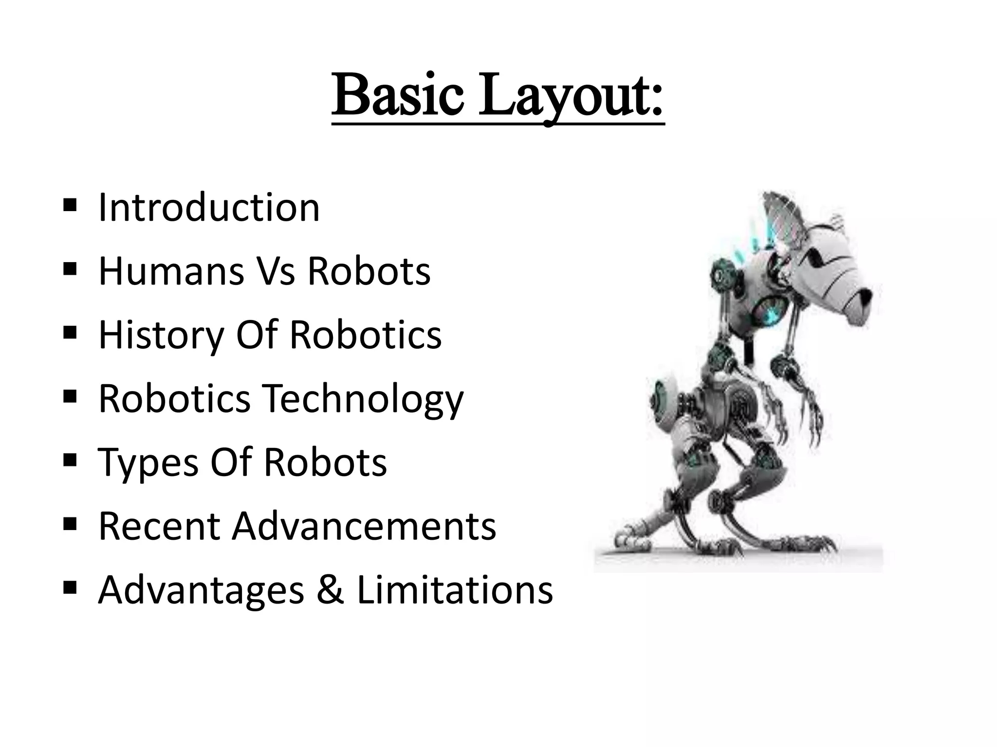 Basic Layout:
 Introduction
 Humans Vs Robots
 History Of Robotics
 Robotics Technology
 Types Of Robots
 Recent Advancements
 Advantages & Limitations
 