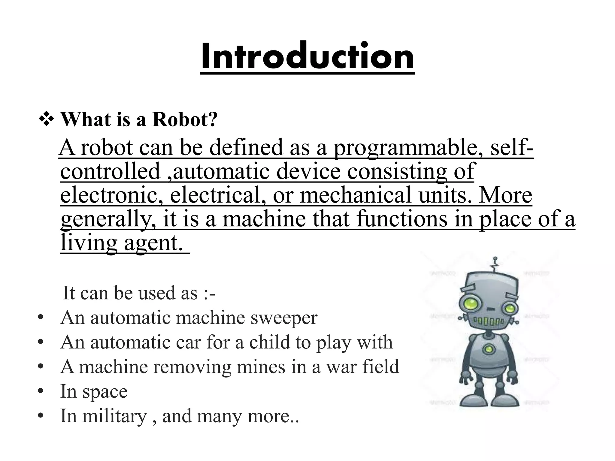 Introduction
 What is a Robot?
A robot can be defined as a programmable, self-
controlled ,automatic device consisting of
electronic, electrical, or mechanical units. More
generally, it is a machine that functions in place of a
living agent.
It can be used as :-
• An automatic machine sweeper
• An automatic car for a child to play with
• A machine removing mines in a war field
• In space
• In military , and many more..
 