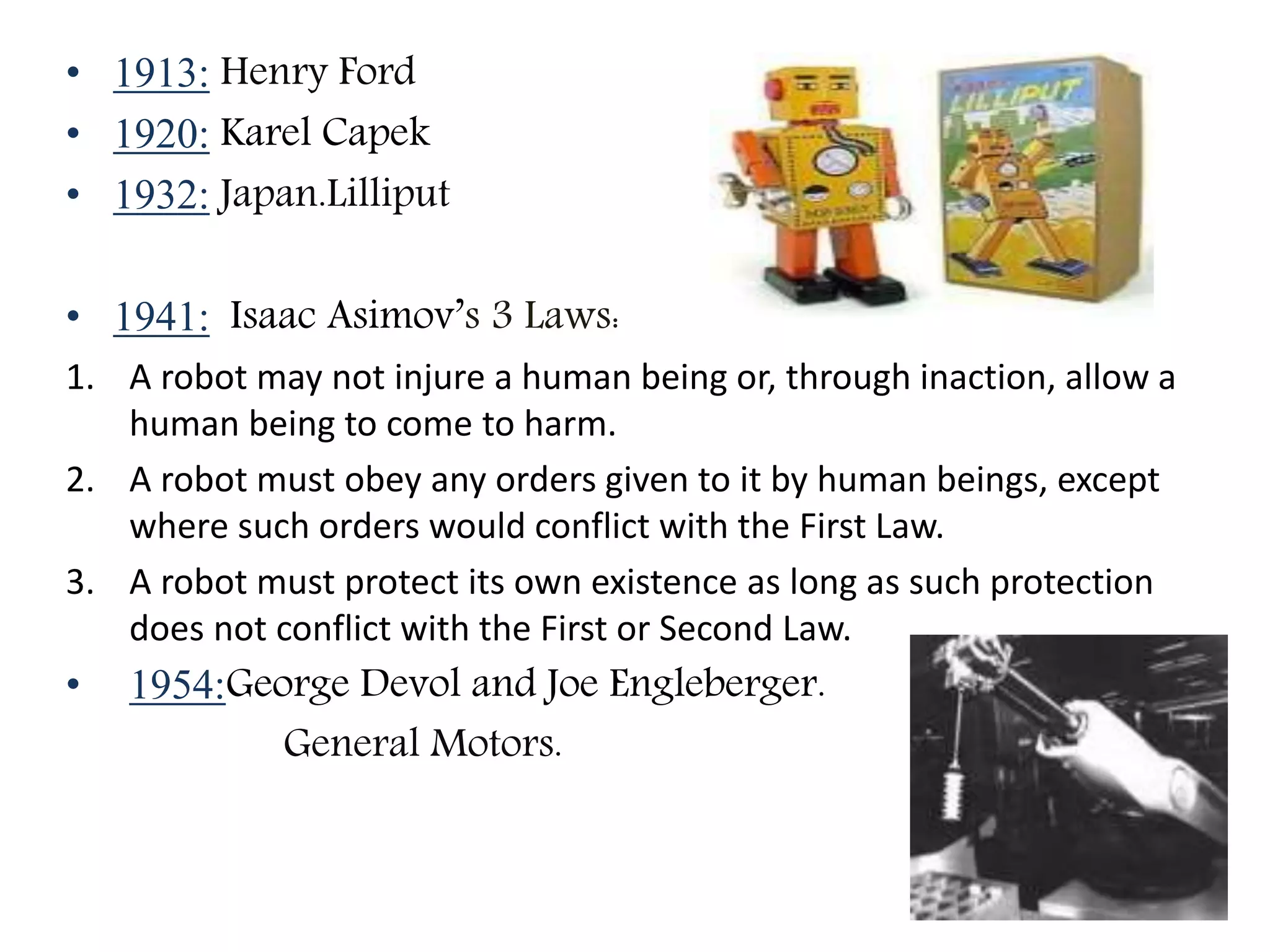 • 1913: Henry Ford
• 1920: Karel Capek
• 1932: Japan.Lilliput
• 1941: Isaac Asimov’s 3 Laws:
1. A robot may not injure a human being or, through inaction, allow a
human being to come to harm.
2. A robot must obey any orders given to it by human beings, except
where such orders would conflict with the First Law.
3. A robot must protect its own existence as long as such protection
does not conflict with the First or Second Law.
• 1954:George Devol and Joe Engleberger.
General Motors.
 