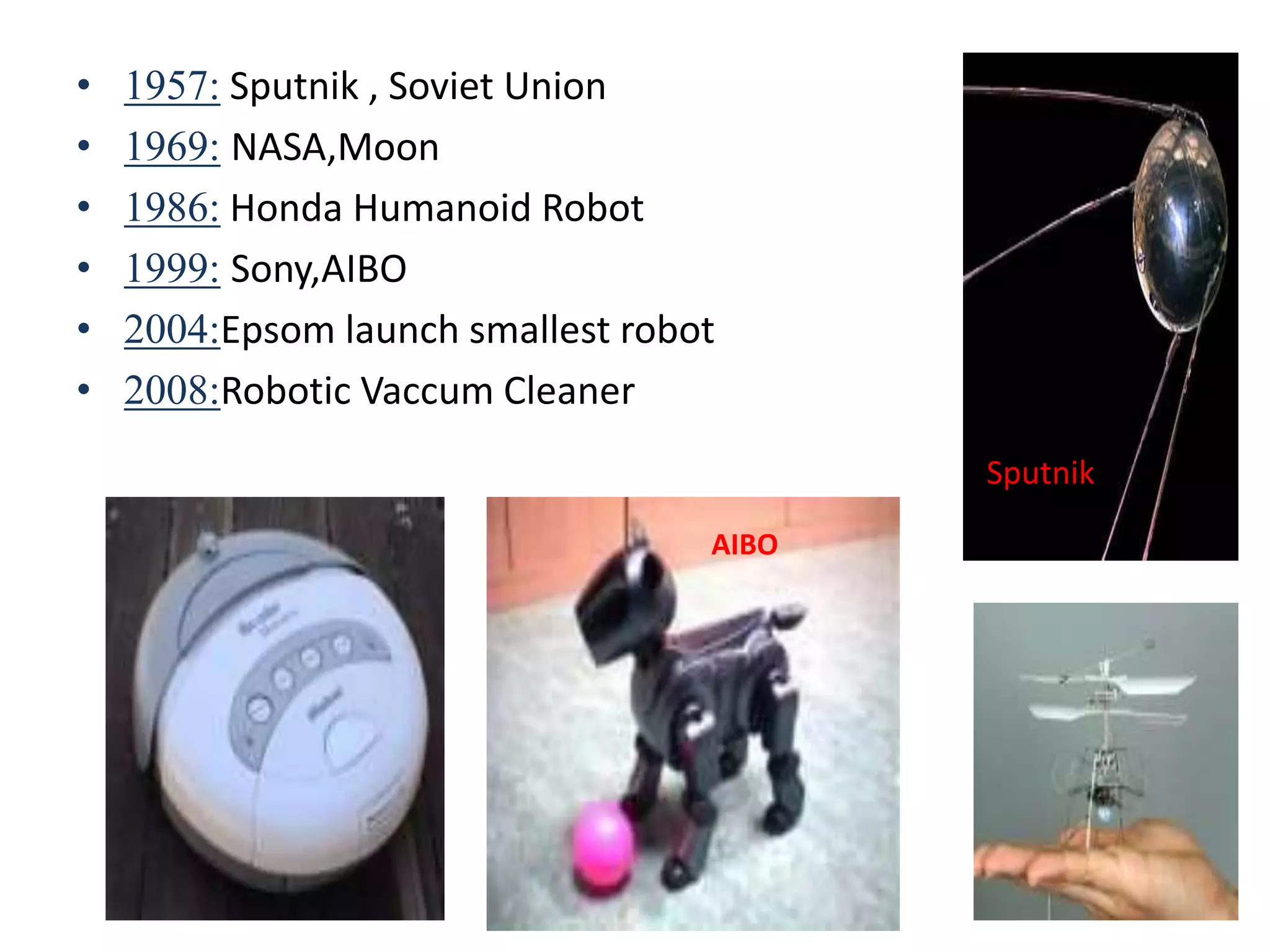 • 1957: Sputnik , Soviet Union
• 1969: NASA,Moon
• 1986: Honda Humanoid Robot
• 1999: Sony,AIBO
• 2004:Epsom launch smallest robot
• 2008:Robotic Vaccum Cleaner
Sputnik
AIBO
 