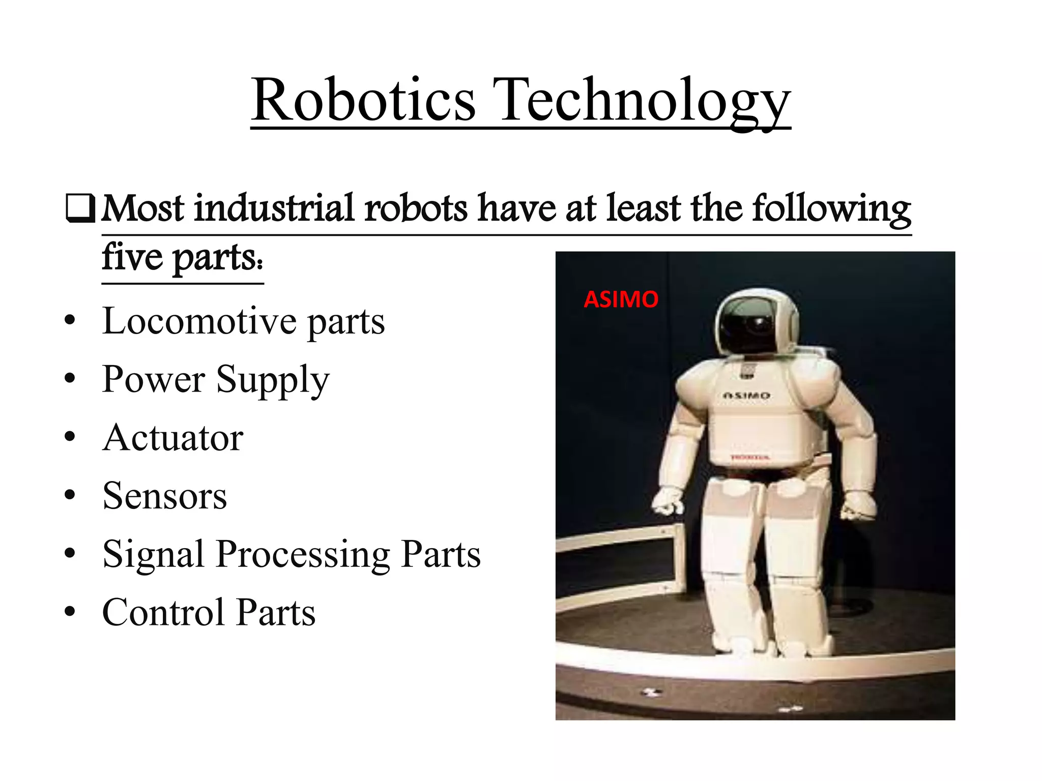 Robotics Technology
Most industrial robots have at least the following
five parts:
• Locomotive parts
• Power Supply
• Actuator
• Sensors
• Signal Processing Parts
• Control Parts
ASIMO
 