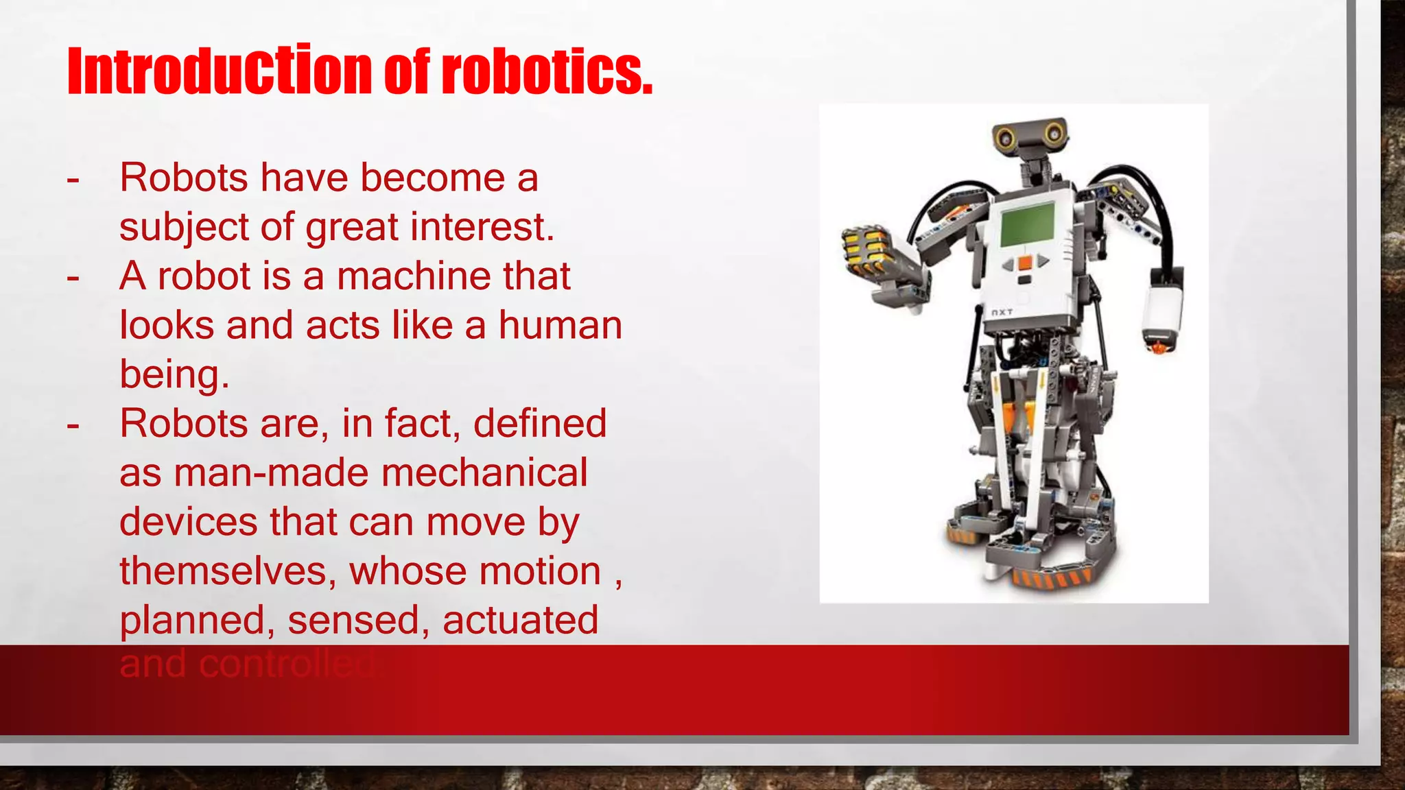 Introduction of robotics.
- Robots have become a
subject of great interest.
- A robot is a machine that
looks and acts like a human
being.
- Robots are, in fact, defined
as man-made mechanical
devices that can move by
themselves, whose motion ,
planned, sensed, actuated
and controlled.
 