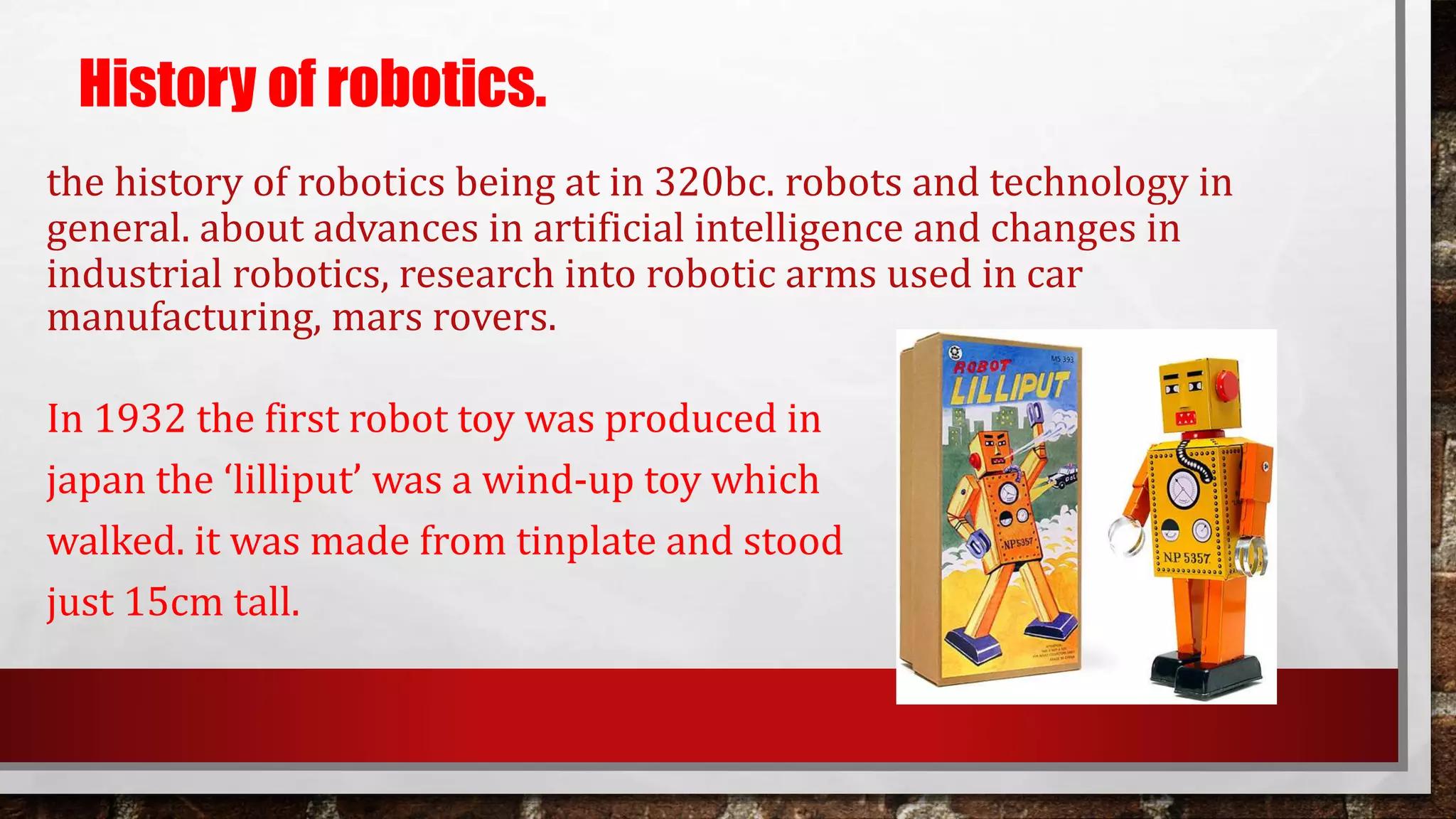 the history of robotics being at in 320bc. robots and technology in
general. about advances in artificial intelligence and changes in
industrial robotics, research into robotic arms used in car
manufacturing, mars rovers.
In 1932 the first robot toy was produced in
japan the ‘lilliput’ was a wind-up toy which
walked. it was made from tinplate and stood
just 15cm tall.
History of robotics.
 