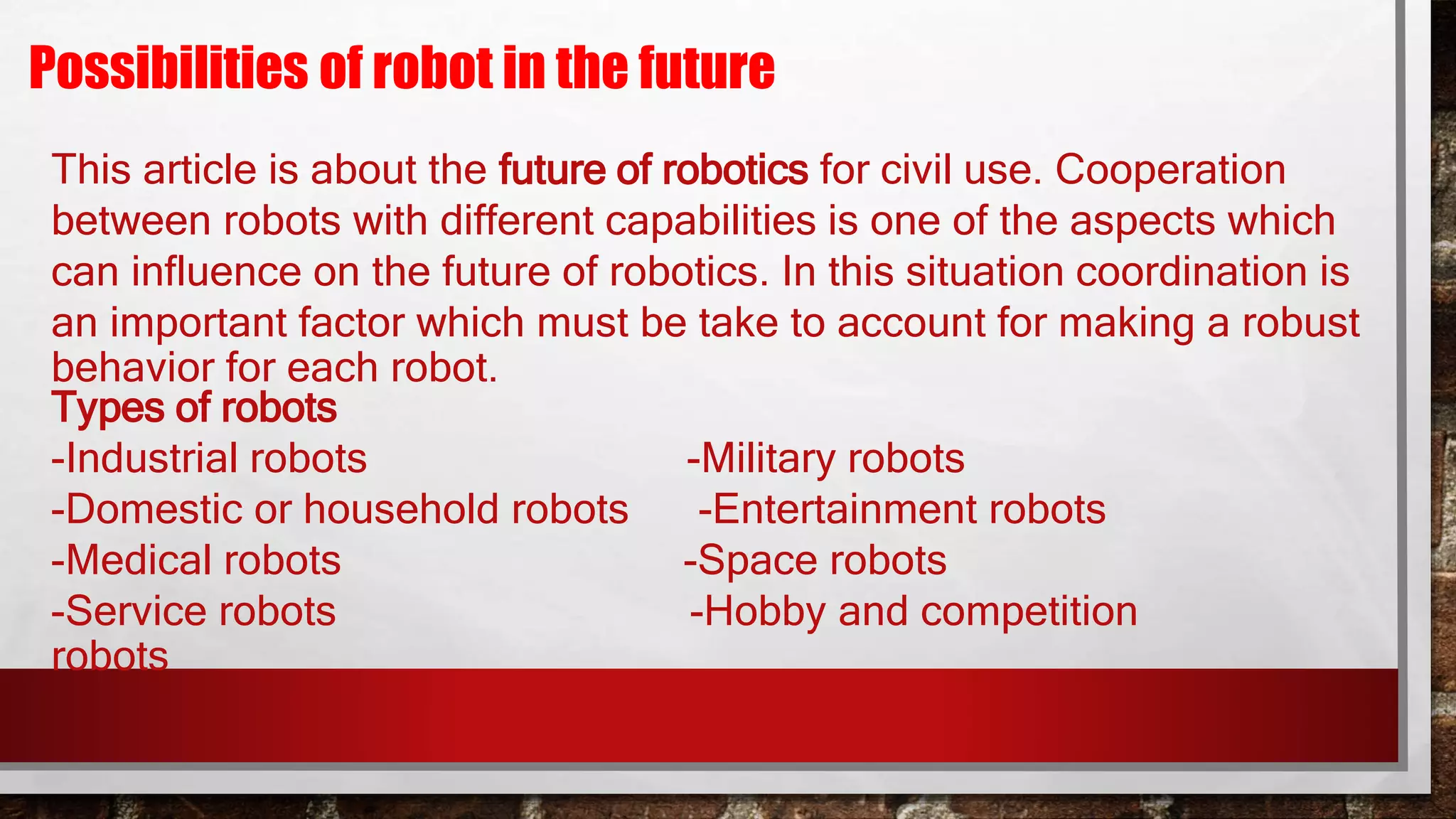 Possibilities of robot in the future
This article is about the future of robotics for civil use. Cooperation
between robots with different capabilities is one of the aspects which
can influence on the future of robotics. In this situation coordination is
an important factor which must be take to account for making a robust
behavior for each robot.
Types of robots
-Industrial robots -Military robots
-Domestic or household robots -Entertainment robots
-Medical robots -Space robots
-Service robots -Hobby and competition
robots
 