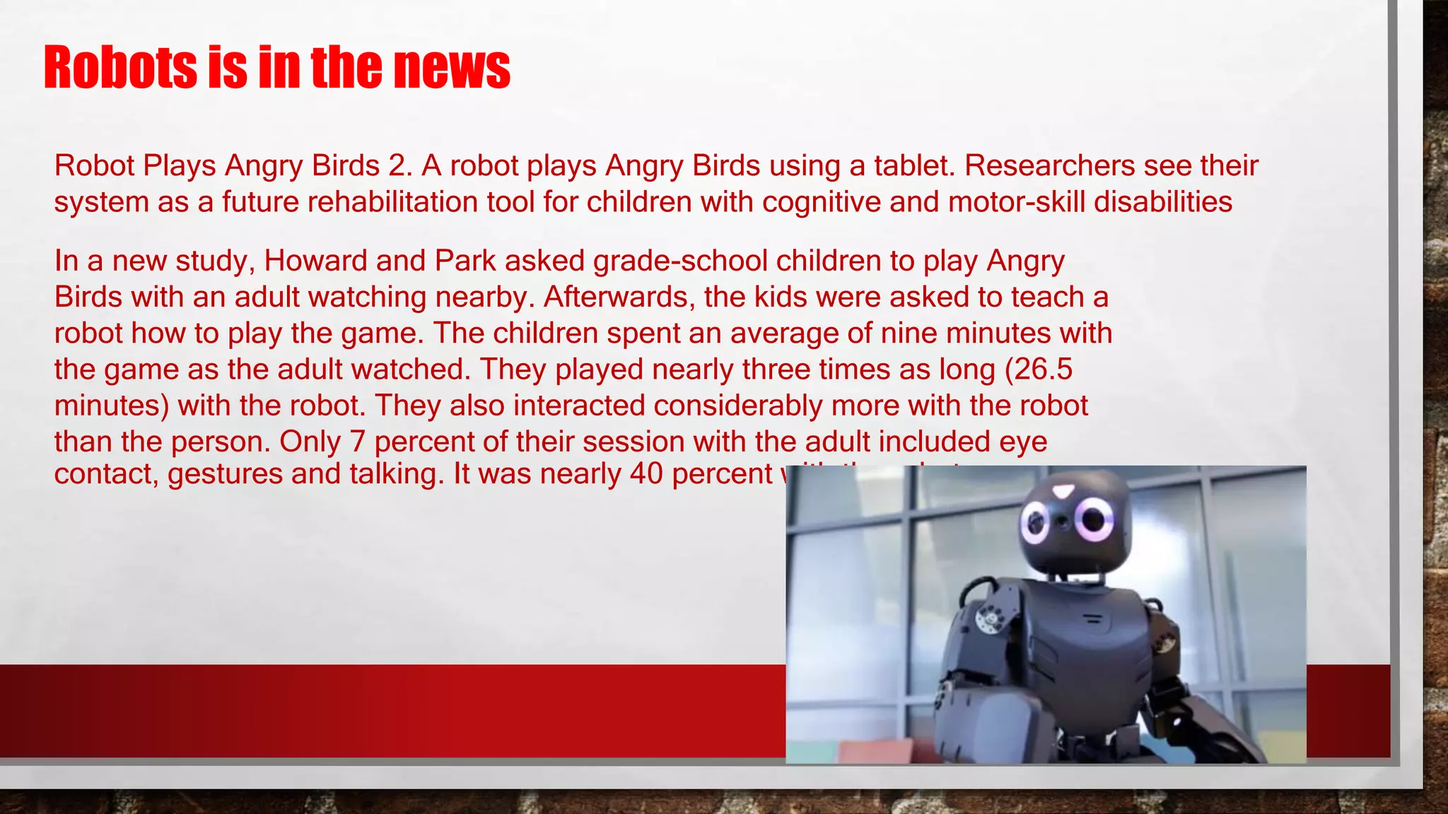 Robots is in the news
Robot Plays Angry Birds 2. A robot plays Angry Birds using a tablet. Researchers see their
system as a future rehabilitation tool for children with cognitive and motor-skill disabilities
In a new study, Howard and Park asked grade-school children to play Angry
Birds with an adult watching nearby. Afterwards, the kids were asked to teach a
robot how to play the game. The children spent an average of nine minutes with
the game as the adult watched. They played nearly three times as long (26.5
minutes) with the robot. They also interacted considerably more with the robot
than the person. Only 7 percent of their session with the adult included eye
contact, gestures and talking. It was nearly 40 percent with the robot.
 