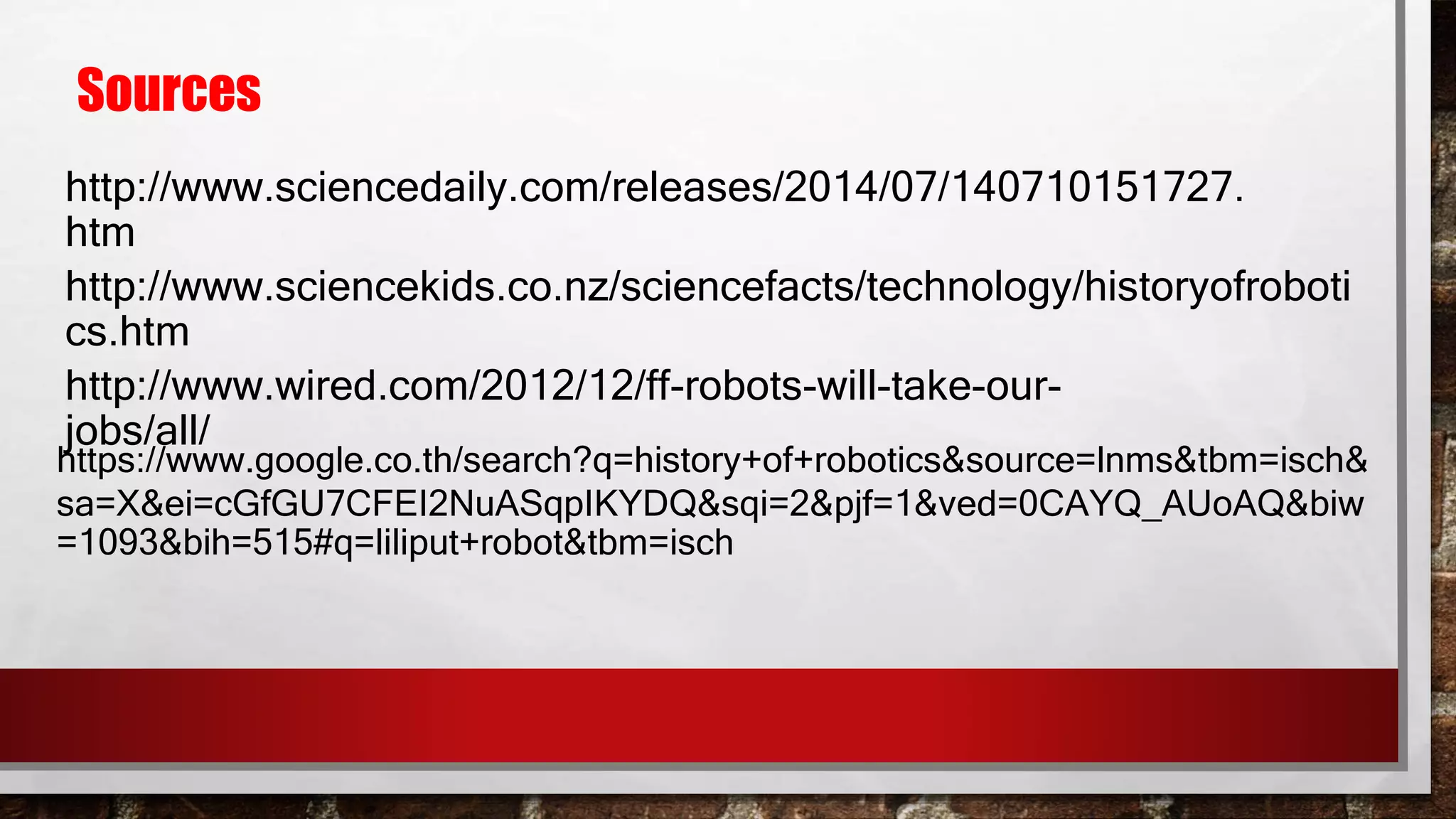 Sources
http://www.sciencedaily.com/releases/2014/07/140710151727.
htm
http://www.sciencekids.co.nz/sciencefacts/technology/historyofroboti
cs.htm
http://www.wired.com/2012/12/ff-robots-will-take-our-
jobs/all/
https://www.google.co.th/search?q=history+of+robotics&source=lnms&tbm=isch&
sa=X&ei=cGfGU7CFEI2NuASqpIKYDQ&sqi=2&pjf=1&ved=0CAYQ_AUoAQ&biw
=1093&bih=515#q=liliput+robot&tbm=isch
 