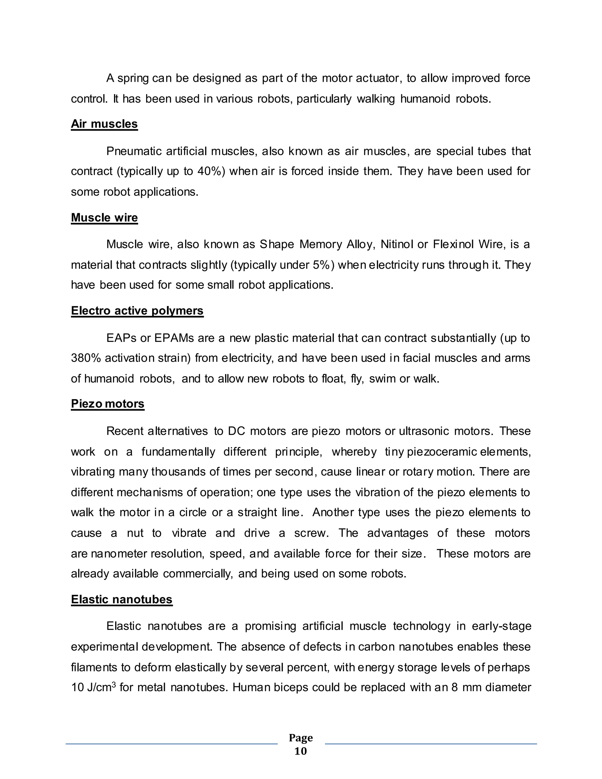 A spring can be designed as part of the motor actuator, to allow improved force 
control. It has been used in various robots, particularly walking humanoid robots. 
Page 
10 
Air muscles 
Pneumatic artificial muscles, also known as air muscles, are special tubes that 
contract (typically up to 40%) when air is forced inside them. They have been used for 
some robot applications. 
Muscle wire 
Muscle wire, also known as Shape Memory Alloy, Nitinol or Flexinol Wire, is a 
material that contracts slightly (typically under 5%) when electricity runs through it. They 
have been used for some small robot applications. 
Electro active polymers 
EAPs or EPAMs are a new plastic material that can contract substantially (up to 
380% activation strain) from electricity, and have been used in facial muscles and arms 
of humanoid robots, and to allow new robots to float, fly, swim or walk. 
Piezo motors 
Recent alternatives to DC motors are piezo motors or ultrasonic motors. These 
work on a fundamentally different principle, whereby tiny piezoceramic elements, 
vibrating many thousands of times per second, cause linear or rotary motion. There are 
different mechanisms of operation; one type uses the vibration of the piezo elements to 
walk the motor in a circle or a straight line. Another type uses the piezo elements to 
cause a nut to vibrate and drive a screw. The advantages of these motors 
are nanometer resolution, speed, and available force for their size. These motors are 
already available commercially, and being used on some robots. 
Elastic nanotubes 
Elastic nanotubes are a promising artificial muscle technology in early-stage 
experimental development. The absence of defects in carbon nanotubes enables these 
filaments to deform elastically by several percent, with energy storage levels of perhaps 
10 J/cm3 for metal nanotubes. Human biceps could be replaced with an 8 mm diameter 
 
