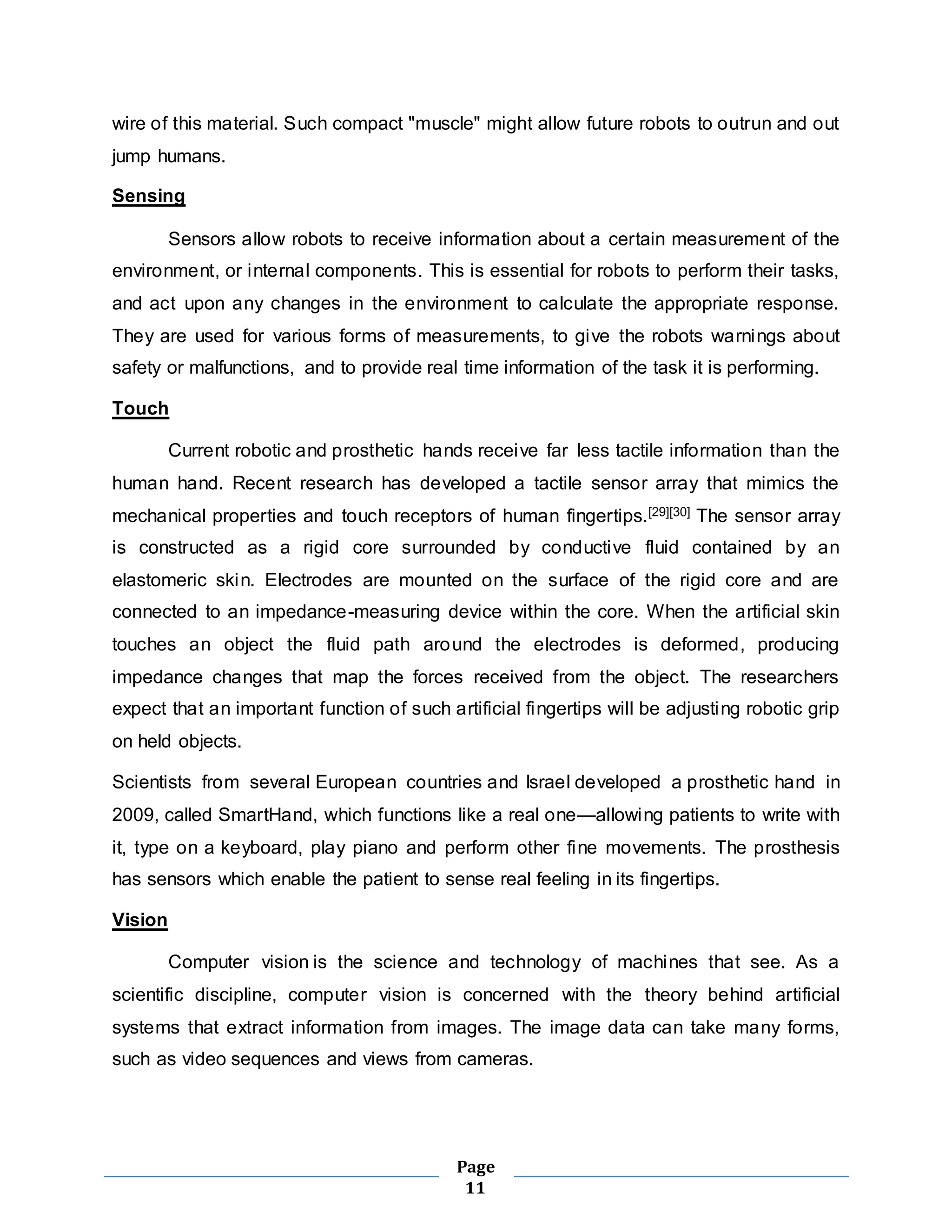 wire of this material. Such compact "muscle" might allow future robots to outrun and out 
jump humans. 
Page 
11 
Sensing 
Sensors allow robots to receive information about a certain measurement of the 
environment, or internal components. This is essential for robots to perform their tasks, 
and act upon any changes in the environment to calculate the appropriate response. 
They are used for various forms of measurements, to give the robots warnings about 
safety or malfunctions, and to provide real time information of the task it is performing. 
Touch 
Current robotic and prosthetic hands receive far less tactile information than the 
human hand. Recent research has developed a tactile sensor array that mimics the 
mechanical properties and touch receptors of human fingertips.[29][30] The sensor array 
is constructed as a rigid core surrounded by conductive fluid contained by an 
elastomeric skin. Electrodes are mounted on the surface of the rigid core and are 
connected to an impedance-measuring device within the core. When the artificial skin 
touches an object the fluid path around the electrodes is deformed, producing 
impedance changes that map the forces received from the object. The researchers 
expect that an important function of such artificial fingertips will be adjusting robotic grip 
on held objects. 
Scientists from several European countries and Israel developed a prosthetic hand in 
2009, called SmartHand, which functions like a real one—allowing patients to write with 
it, type on a keyboard, play piano and perform other fine movements. The prosthesis 
has sensors which enable the patient to sense real feeling in its fingertips. 
Vision 
Computer vision is the science and technology of machines that see. As a 
scientific discipline, computer vision is concerned with the theory behind artificial 
systems that extract information from images. The image data can take many forms, 
such as video sequences and views from cameras. 
 