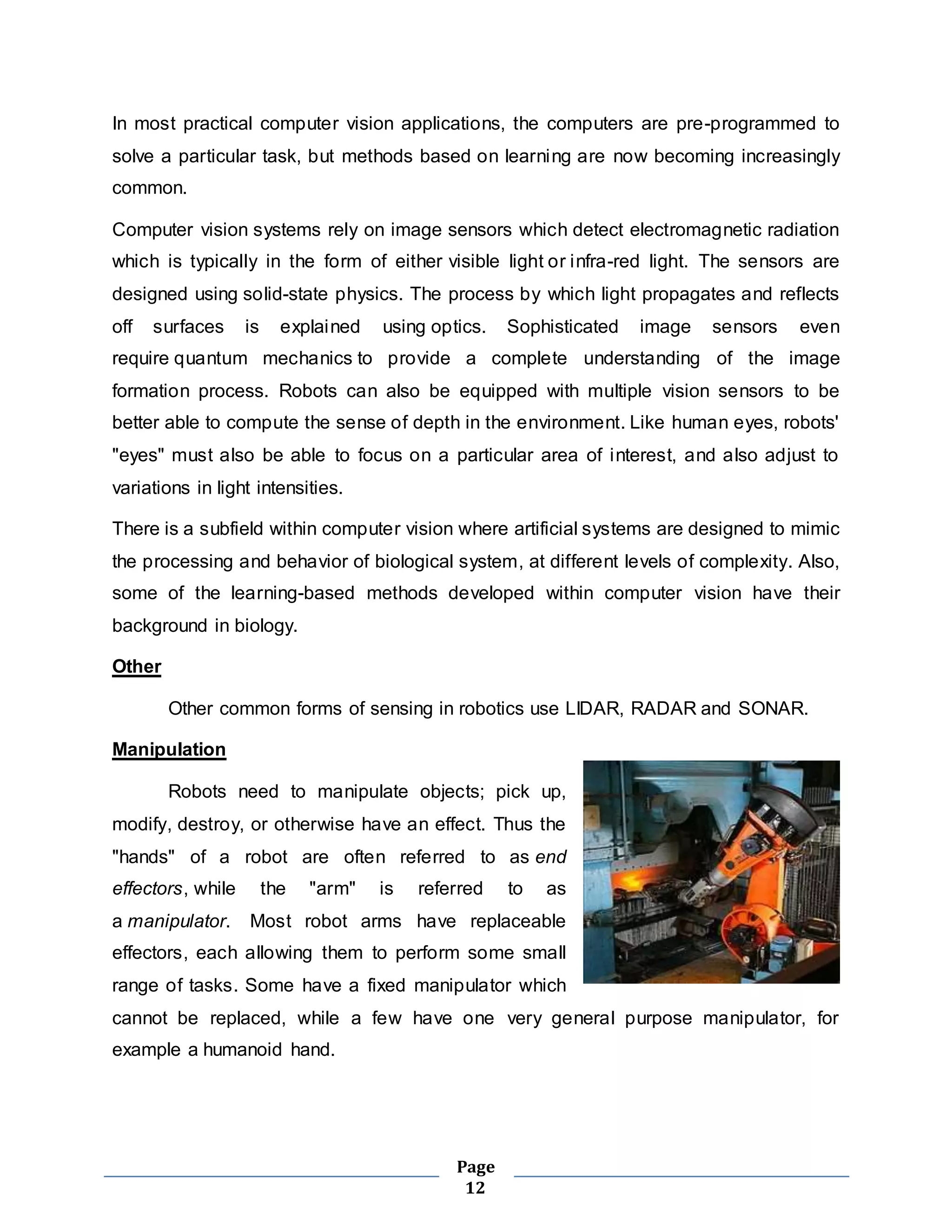 In most practical computer vision applications, the computers are pre-programmed to 
solve a particular task, but methods based on learning are now becoming increasingly 
common. 
Computer vision systems rely on image sensors which detect electromagnetic radiation 
which is typically in the form of either visible light or infra-red light. The sensors are 
designed using solid-state physics. The process by which light propagates and reflects 
off surfaces is explained using optics. Sophisticated image sensors even 
require quantum mechanics to provide a complete understanding of the image 
formation process. Robots can also be equipped with multiple vision sensors to be 
better able to compute the sense of depth in the environment. Like human eyes, robots' 
"eyes" must also be able to focus on a particular area of interest, and also adjust to 
variations in light intensities. 
There is a subfield within computer vision where artificial systems are designed to mimic 
the processing and behavior of biological system, at different levels of complexity. Also, 
some of the learning-based methods developed within computer vision have their 
background in biology. 
Page 
12 
Other 
Other common forms of sensing in robotics use LIDAR, RADAR and SONAR. 
Manipulation 
Robots need to manipulate objects; pick up, 
modify, destroy, or otherwise have an effect. Thus the 
"hands" of a robot are often referred to as end 
effectors, while the "arm" is referred to as 
a manipulator. Most robot arms have replaceable 
effectors, each allowing them to perform some small 
range of tasks. Some have a fixed manipulator which 
cannot be replaced, while a few have one very general purpose manipulator, for 
example a humanoid hand. 
 