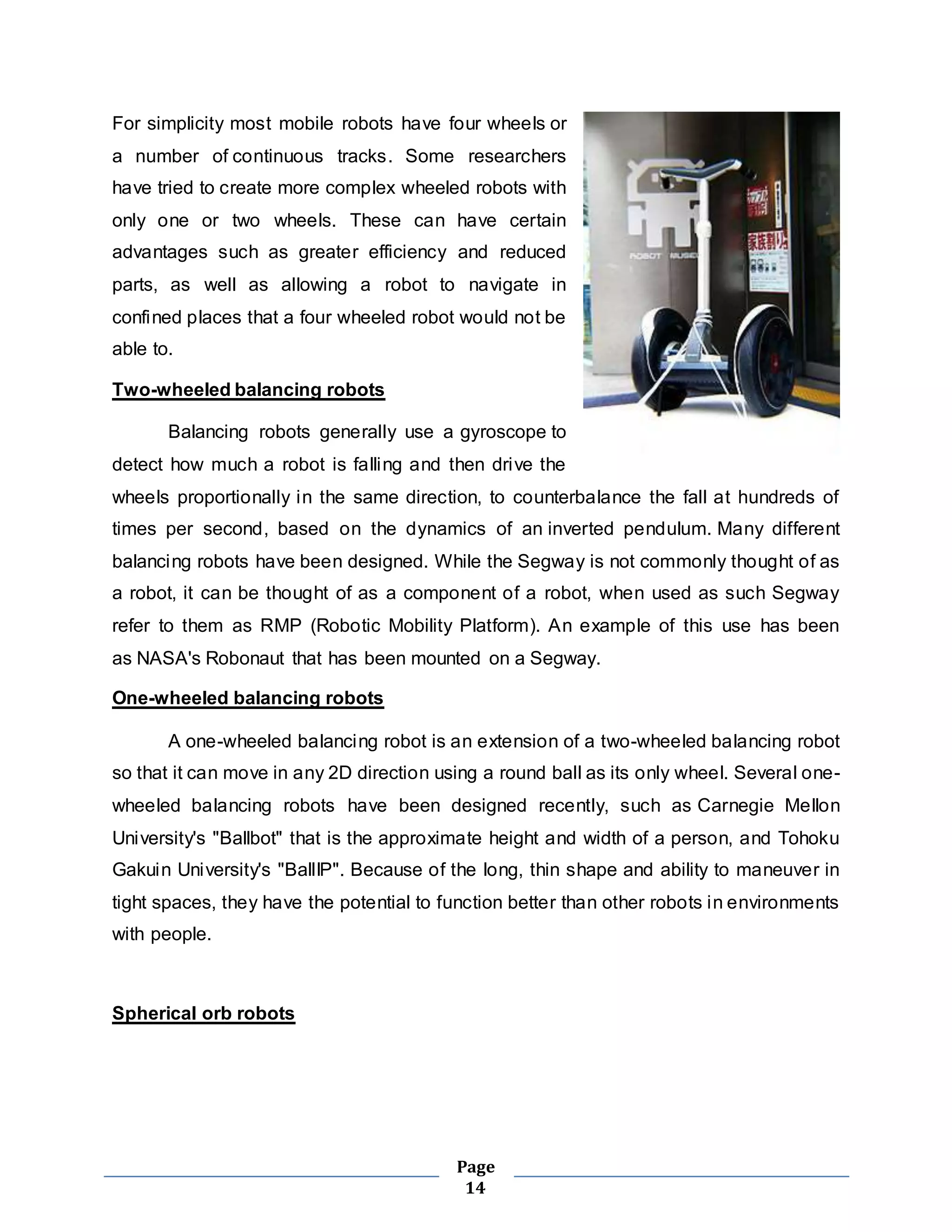 For simplicity most mobile robots have four wheels or 
a number of continuous tracks. Some researchers 
have tried to create more complex wheeled robots with 
only one or two wheels. These can have certain 
advantages such as greater efficiency and reduced 
parts, as well as allowing a robot to navigate in 
confined places that a four wheeled robot would not be 
able to. 
Page 
14 
Two-wheeled balancing robots 
Balancing robots generally use a gyroscope to 
detect how much a robot is falling and then drive the 
wheels proportionally in the same direction, to counterbalance the fall at hundreds of 
times per second, based on the dynamics of an inverted pendulum. Many different 
balancing robots have been designed. While the Segway is not commonly thought of as 
a robot, it can be thought of as a component of a robot, when used as such Segway 
refer to them as RMP (Robotic Mobility Platform). An example of this use has been 
as NASA's Robonaut that has been mounted on a Segway. 
One-wheeled balancing robots 
A one-wheeled balancing robot is an extension of a two-wheeled balancing robot 
so that it can move in any 2D direction using a round ball as its only wheel. Several one-wheeled 
balancing robots have been designed recently, such as Carnegie Mellon 
University's "Ballbot" that is the approximate height and width of a person, and Tohoku 
Gakuin University's "BallIP". Because of the long, thin shape and ability to maneuver in 
tight spaces, they have the potential to function better than other robots in environments 
with people. 
Spherical orb robots 
 