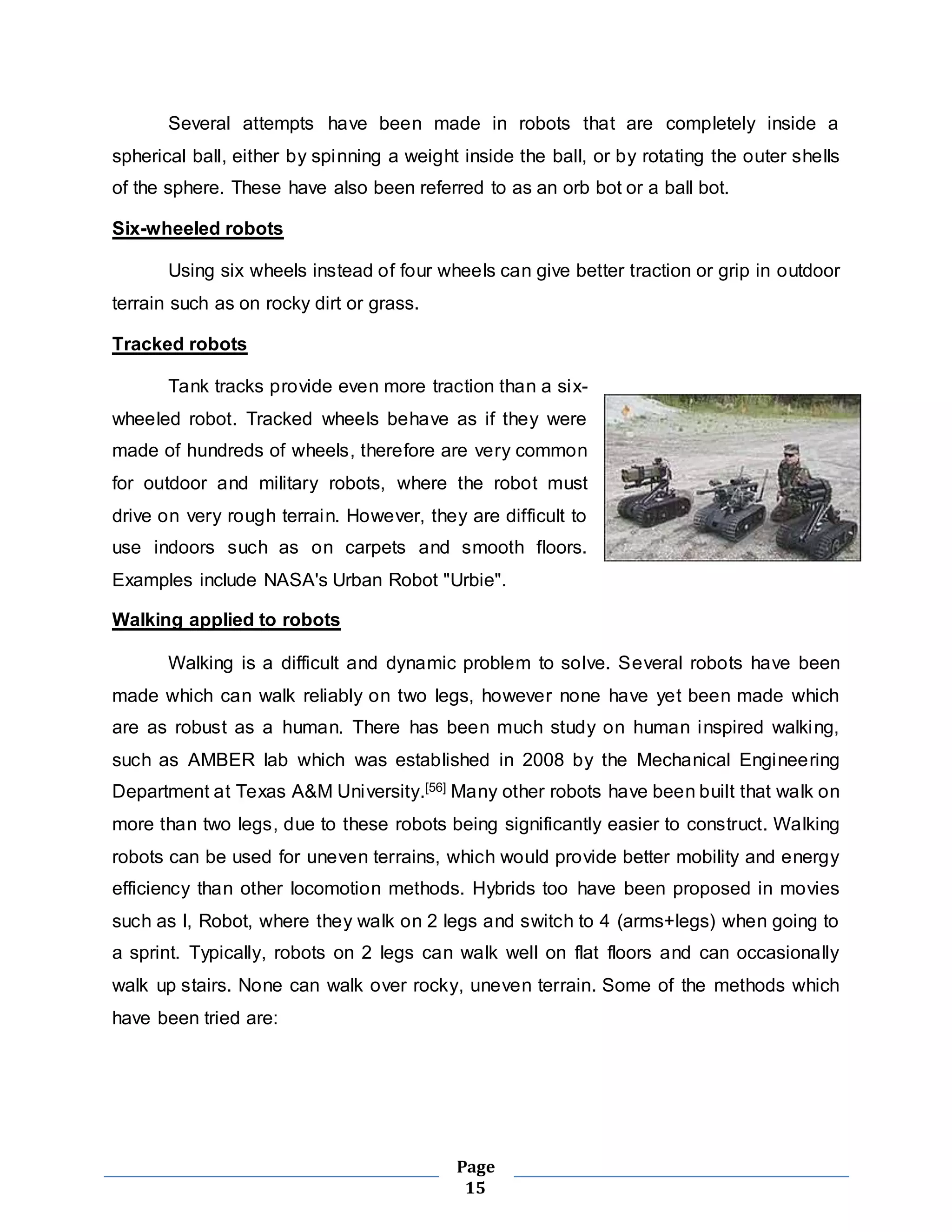 Several attempts have been made in robots that are completely inside a 
spherical ball, either by spinning a weight inside the ball, or by rotating the outer shells 
of the sphere. These have also been referred to as an orb bot or a ball bot. 
Page 
15 
Six-wheeled robots 
Using six wheels instead of four wheels can give better traction or grip in outdoor 
terrain such as on rocky dirt or grass. 
Tracked robots 
Tank tracks provide even more traction than a six-wheeled 
robot. Tracked wheels behave as if they were 
made of hundreds of wheels, therefore are very common 
for outdoor and military robots, where the robot must 
drive on very rough terrain. However, they are difficult to 
use indoors such as on carpets and smooth floors. 
Examples include NASA's Urban Robot "Urbie". 
Walking applied to robots 
Walking is a difficult and dynamic problem to solve. Several robots have been 
made which can walk reliably on two legs, however none have yet been made which 
are as robust as a human. There has been much study on human inspired walking, 
such as AMBER lab which was established in 2008 by the Mechanical Engineering 
Department at Texas A&M University.[56] Many other robots have been built that walk on 
more than two legs, due to these robots being significantly easier to construct. Walking 
robots can be used for uneven terrains, which would provide better mobility and energy 
efficiency than other locomotion methods. Hybrids too have been proposed in movies 
such as I, Robot, where they walk on 2 legs and switch to 4 (arms+legs) when going to 
a sprint. Typically, robots on 2 legs can walk well on flat floors and can occasionally 
walk up stairs. None can walk over rocky, uneven terrain. Some of the methods which 
have been tried are: 
 