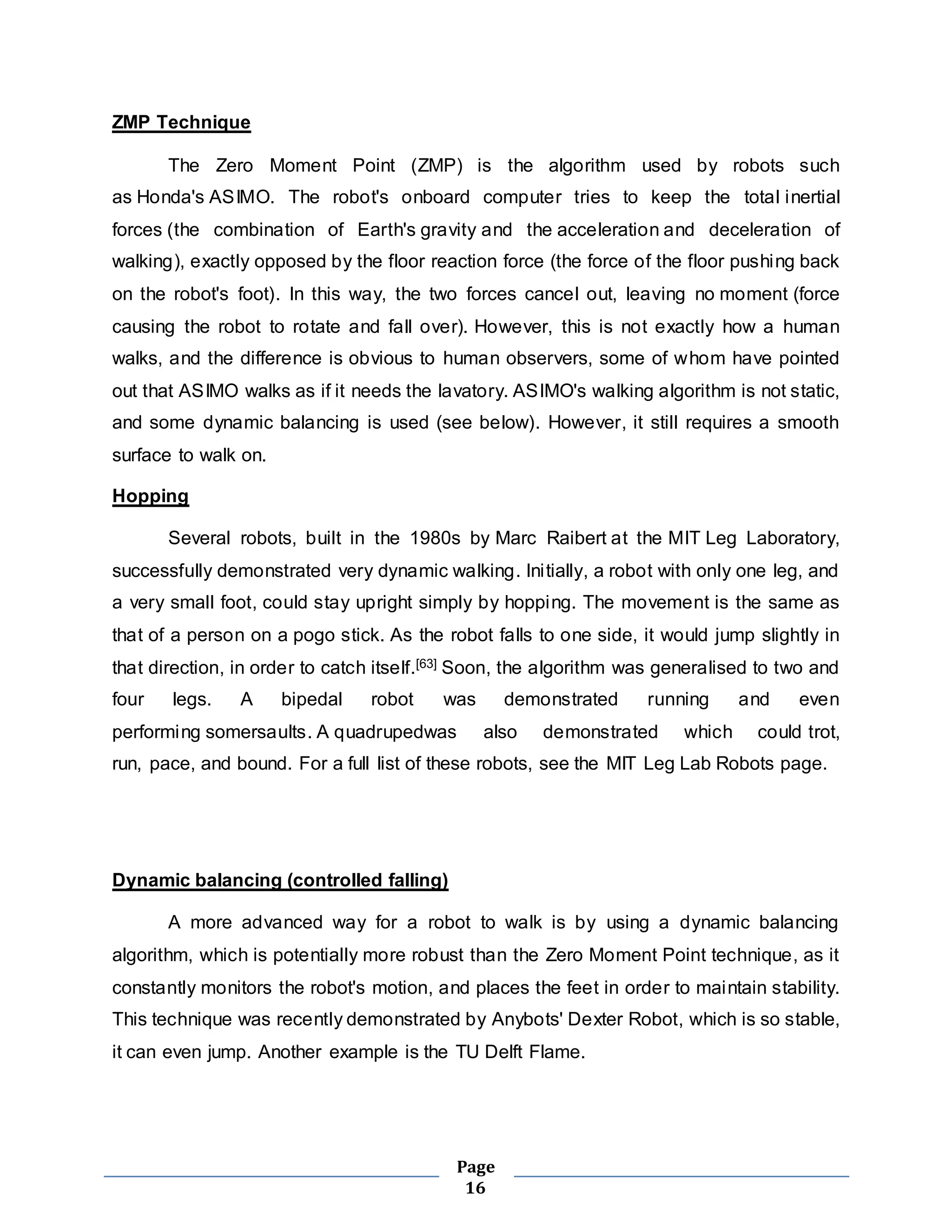 Page 
16 
ZMP Technique 
The Zero Moment Point (ZMP) is the algorithm used by robots such 
as Honda's ASIMO. The robot's onboard computer tries to keep the total inertial 
forces (the combination of Earth's gravity and the acceleration and deceleration of 
walking), exactly opposed by the floor reaction force (the force of the floor pushing back 
on the robot's foot). In this way, the two forces cancel out, leaving no moment (force 
causing the robot to rotate and fall over). However, this is not exactly how a human 
walks, and the difference is obvious to human observers, some of whom have pointed 
out that ASIMO walks as if it needs the lavatory. ASIMO's walking algorithm is not static, 
and some dynamic balancing is used (see below). However, it still requires a smooth 
surface to walk on. 
Hopping 
Several robots, built in the 1980s by Marc Raibert at the MIT Leg Laboratory, 
successfully demonstrated very dynamic walking. Ini tially, a robot with only one leg, and 
a very small foot, could stay upright simply by hopping. The movement is the same as 
that of a person on a pogo stick. As the robot falls to one side, it would jump slightly in 
that direction, in order to catch itself.[63] Soon, the algorithm was generalised to two and 
four legs. A bipedal robot was demonstrated running and even 
performing somersaults. A quadrupedwas also demonstrated which could trot, 
run, pace, and bound. For a full list of these robots, see the MIT Leg Lab Robots page. 
Dynamic balancing (controlled falling) 
A more advanced way for a robot to walk is by using a dynamic balancing 
algorithm, which is potentially more robust than the Zero Moment Point technique, as it 
constantly monitors the robot's motion, and places the feet in order to maintain stability. 
This technique was recently demonstrated by Anybots' Dexter Robot, which is so stable, 
it can even jump. Another example is the TU Delft Flame. 
 