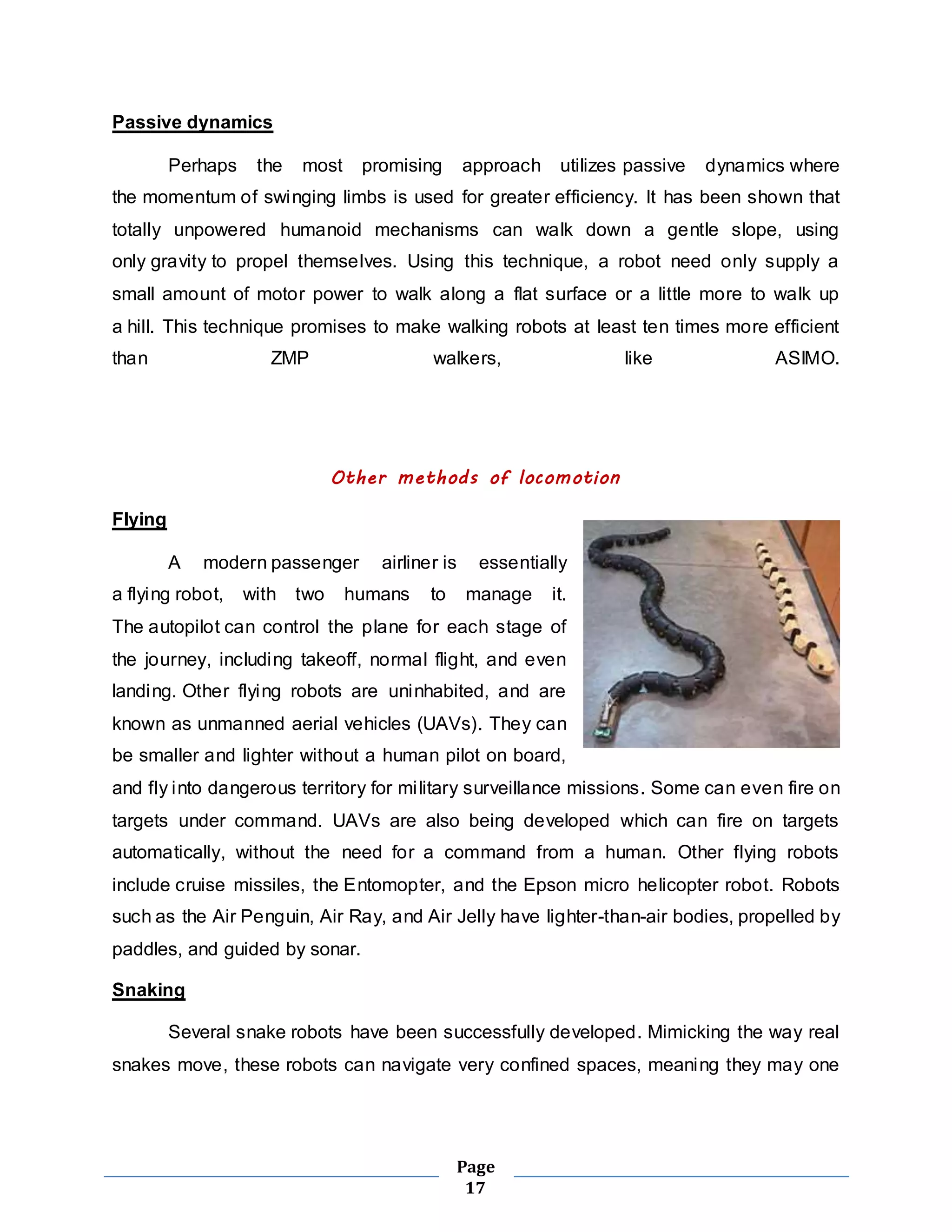 Page 
17 
Passive dynamics 
Perhaps the most promising approach utilizes passive dynamics where 
the momentum of swinging limbs is used for greater efficiency. It has been shown that 
totally unpowered humanoid mechanisms can walk down a gentle slope, using 
only gravity to propel themselves. Using this technique, a robot need only supply a 
small amount of motor power to walk along a flat surface or a little more to walk up 
a hill. This technique promises to make walking robots at least ten times more efficient 
than ZMP walkers, like ASIMO. 
Other methods of locomotion 
Flying 
A modern passenger airliner is essentially 
a flying robot, with two humans to manage it. 
The autopilot can control the plane for each stage of 
the journey, including takeoff, normal flight, and even 
landing. Other flying robots are uninhabited, and are 
known as unmanned aerial vehicles (UAVs). They can 
be smaller and lighter without a human pilot on board, 
and fly into dangerous territory for mi litary surveillance missions. Some can even fire on 
targets under command. UAVs are also being developed which can fire on targets 
automatically, without the need for a command from a human. Other flying robots 
include cruise missiles, the Entomopter, and the Epson micro helicopter robot. Robots 
such as the Air Penguin, Air Ray, and Air Jelly have lighter-than-air bodies, propelled by 
paddles, and guided by sonar. 
Snaking 
Several snake robots have been successfully developed. Mimicking the way real 
snakes move, these robots can navigate very confined spaces, meaning they may one 
 