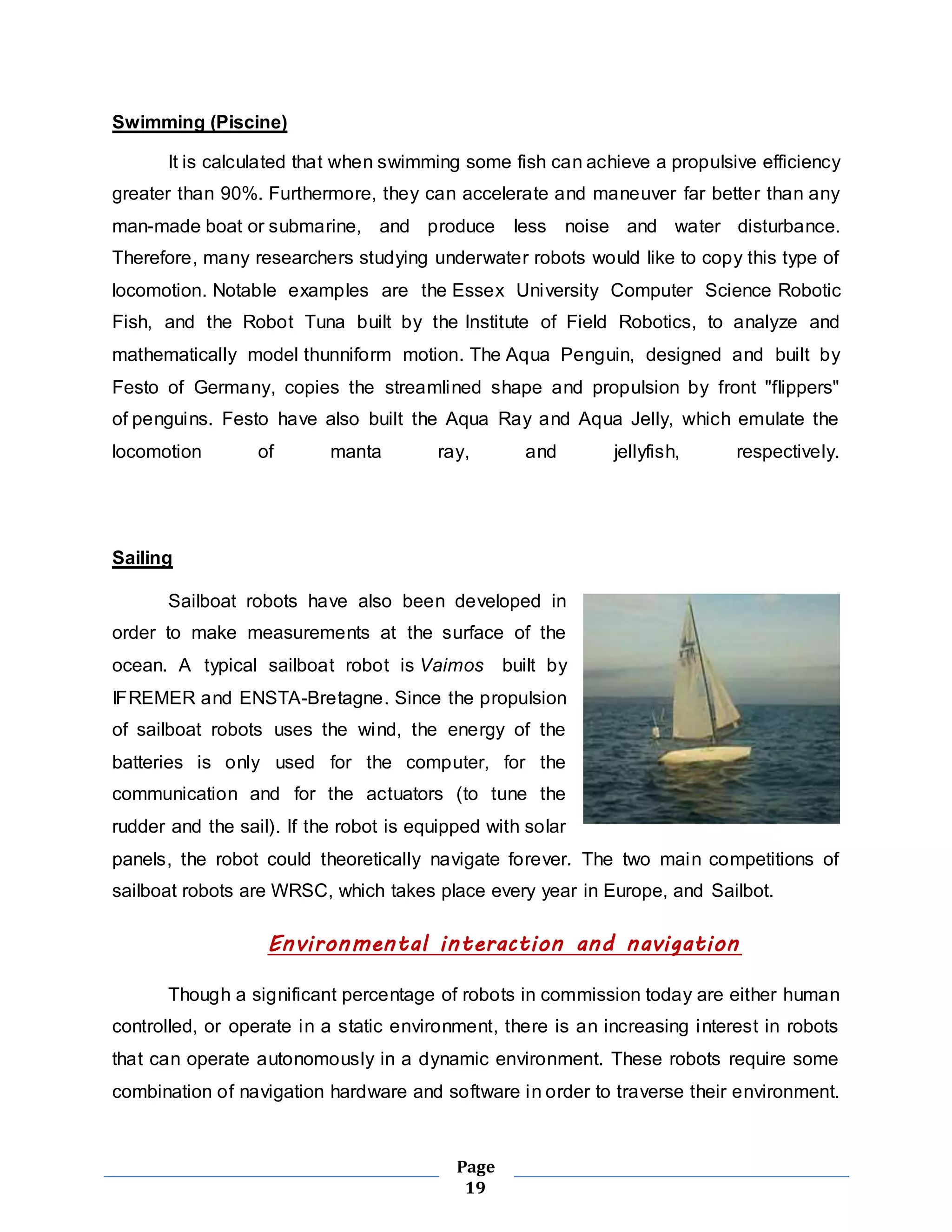 Page 
19 
Swimming (Piscine) 
It is calculated that when swimming some fish can achieve a propulsive efficiency 
greater than 90%. Furthermore, they can accelerate and maneuver far better than any 
man-made boat or submarine, and produce less noise and water disturbance. 
Therefore, many researchers studying underwater robots would like to copy this type of 
locomotion. Notable examples are the Essex University Computer Science Robotic 
Fish, and the Robot Tuna built by the Institute of Field Robotics, to analyze and 
mathematically model thunniform motion. The Aqua Penguin, designed and built by 
Festo of Germany, copies the streamlined shape and propulsion by front "flippers" 
of penguins. Festo have also built the Aqua Ray and Aqua Jelly, which emulate the 
locomotion of manta ray, and jellyfish, respectively. 
Sailing 
Sailboat robots have also been developed in 
order to make measurements at the surface of the 
ocean. A typical sailboat robot is Vaimos built by 
IFREMER and ENSTA-Bretagne. Since the propulsion 
of sailboat robots uses the wind, the energy of the 
batteries is only used for the computer, for the 
communication and for the actuators (to tune the 
rudder and the sail). If the robot is equipped with solar 
panels, the robot could theoretically navigate forever. The two main competitions of 
sailboat robots are WRSC, which takes place every year in Europe, and Sailbot. 
Environmental interaction and navigation 
Though a significant percentage of robots in commission today are either human 
controlled, or operate in a static environment, there is an increasing interest in robots 
that can operate autonomously in a dynamic environment. These robots require some 
combination of navigation hardware and software in order to traverse their environment. 
 