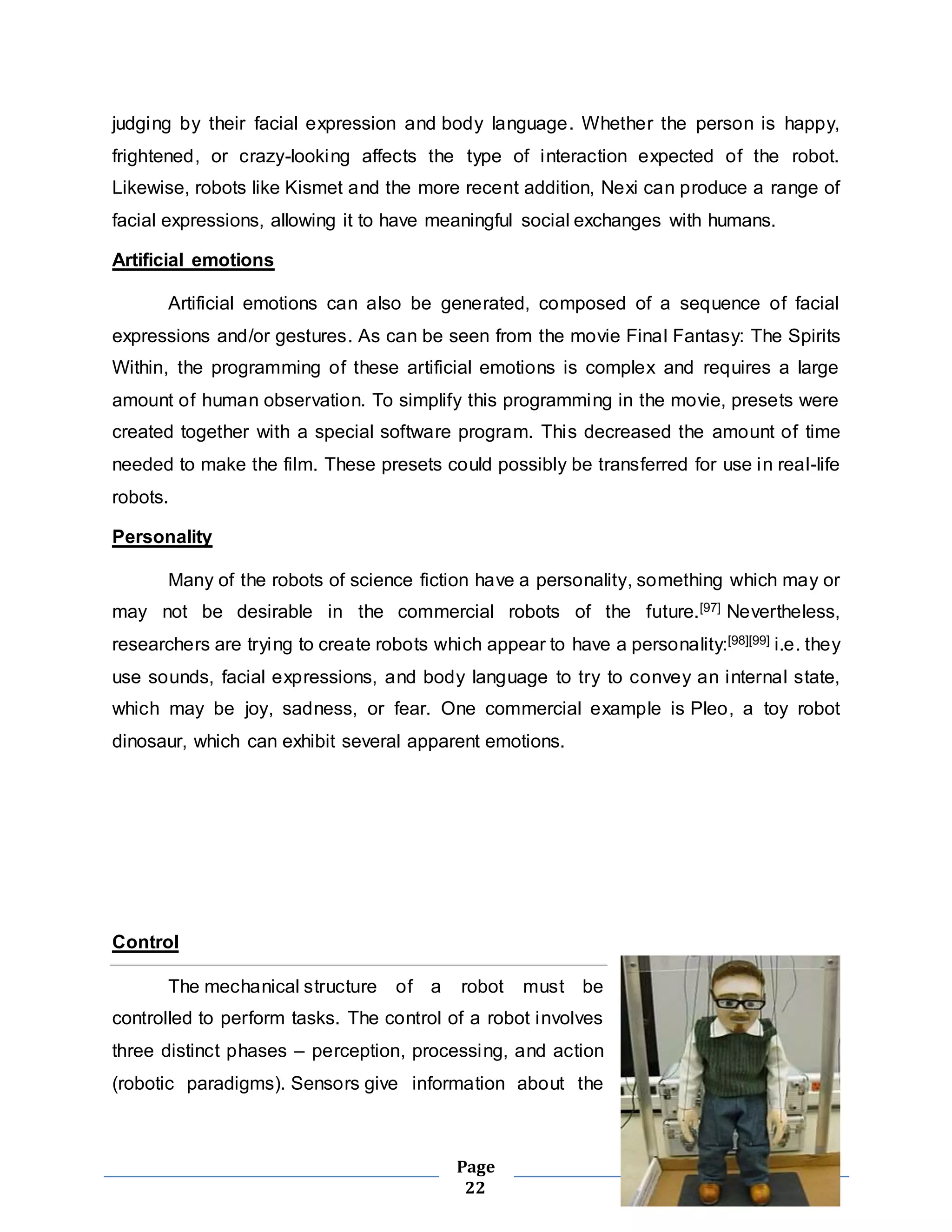 judging by their facial expression and body language. Whether the person is happy, 
frightened, or crazy-looking affects the type of interaction expected of the robot. 
Likewise, robots like Kismet and the more recent addition, Nexi can produce a range of 
facial expressions, allowing it to have meaningful social exchanges with humans. 
Page 
22 
Artificial emotions 
Artificial emotions can also be generated, composed of a sequence of facial 
expressions and/or gestures. As can be seen from the movie Final Fantasy: The Spirits 
Within, the programming of these artificial emotions is complex and requires a large 
amount of human observation. To simplify this programming in the movie, presets were 
created together with a special software program. This decreased the amount of time 
needed to make the film. These presets could possibly be transferred for use in real-life 
robots. 
Personality 
Many of the robots of science fiction have a personality, something which may or 
may not be desirable in the commercial robots of the future.[97] Nevertheless, 
researchers are trying to create robots which appear to have a personality:[98][99] i.e. they 
use sounds, facial expressions, and body language to try to convey an internal state, 
which may be joy, sadness, or fear. One commercial example is Pleo, a toy robot 
dinosaur, which can exhibit several apparent emotions. 
Control 
The mechanical structure of a robot must be 
controlled to perform tasks. The control of a robot involves 
three distinct phases – perception, processing, and action 
(robotic paradigms). Sensors give information about the 
 