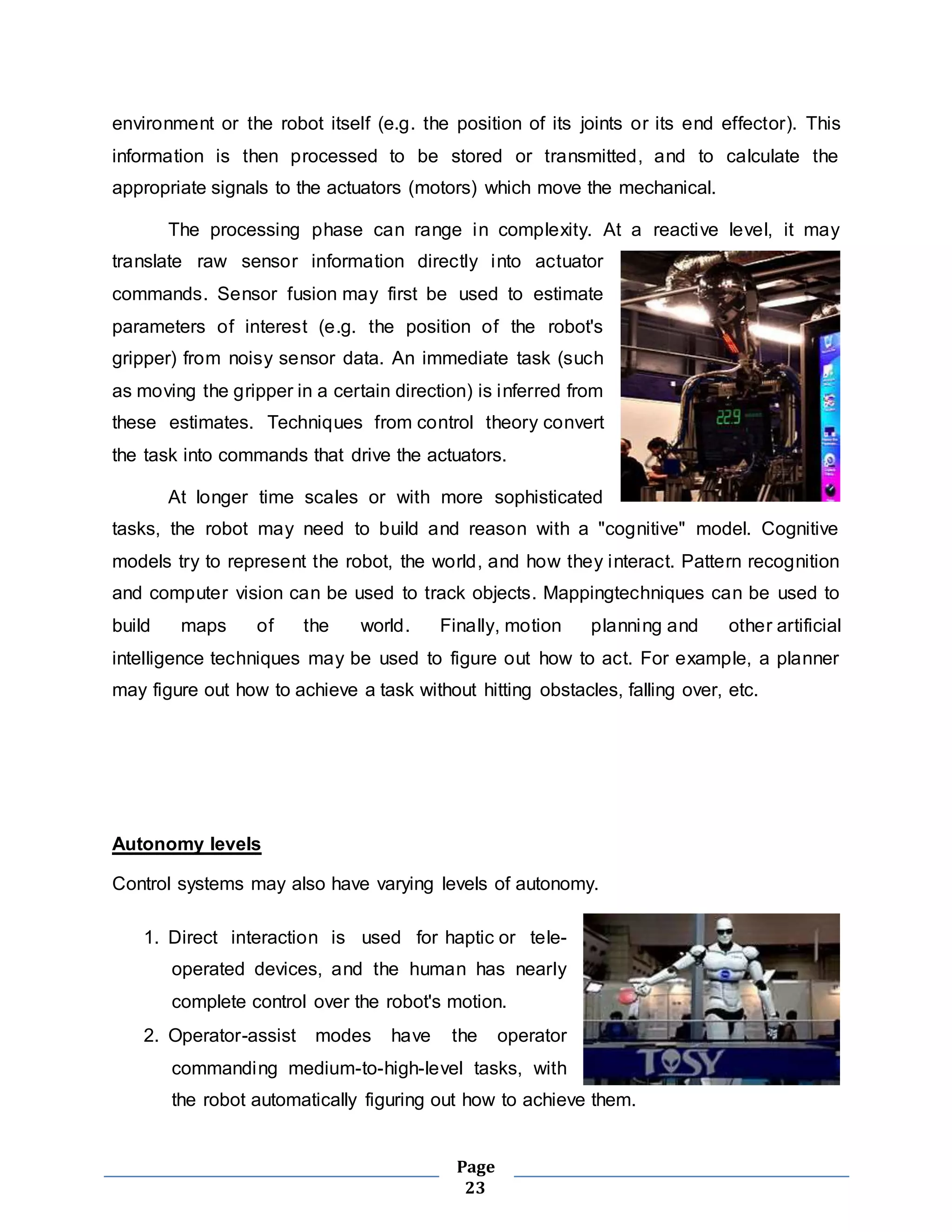 environment or the robot itself (e.g. the position of its joints or its end effector). This 
information is then processed to be stored or transmitted, and to calculate the 
appropriate signals to the actuators (motors) which move the mechanical. 
The processing phase can range in complexity. At a reactive level, it may 
translate raw sensor information directly into actuator 
commands. Sensor fusion may first be used to estimate 
parameters of interest (e.g. the position of the robot's 
gripper) from noisy sensor data. An immediate task (such 
as moving the gripper in a certain direction) is inferred from 
these estimates. Techniques from control theory convert 
the task into commands that drive the actuators. 
At longer time scales or with more sophisticated 
tasks, the robot may need to build and reason with a "cognitive" model. Cognitive 
models try to represent the robot, the world, and how they interact. Pattern recognition 
and computer vision can be used to track objects. Mappingtechniques can be used to 
build maps of the world. Finally, motion planning and other artificial 
intelligence techniques may be used to figure out how to act. For example, a planner 
may figure out how to achieve a task without hitting obstacles, falling over, etc. 
Page 
23 
Autonomy levels 
Control systems may also have varying levels of autonomy. 
1. Direct interaction is used for haptic or tele-operated 
devices, and the human has nearly 
complete control over the robot's motion. 
2. Operator-assist modes have the operator 
commanding medium-to-high-level tasks, with 
the robot automatically figuring out how to achieve them. 
 