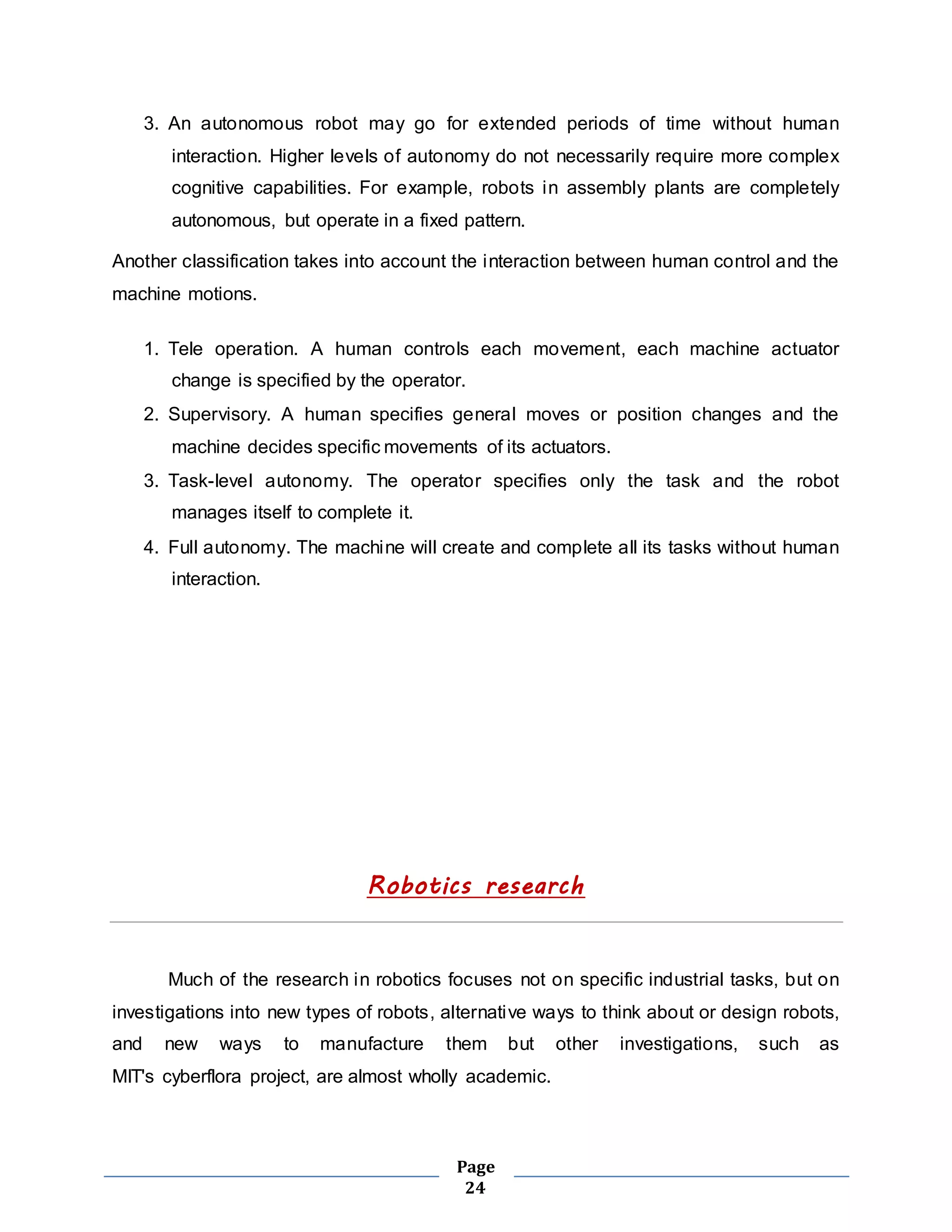 3. An autonomous robot may go for extended periods of time without human 
interaction. Higher levels of autonomy do not necessarily require more complex 
cognitive capabilities. For example, robots in assembly plants are completely 
autonomous, but operate in a fixed pattern. 
Another classification takes into account the interaction between human control and the 
machine motions. 
1. Tele operation. A human controls each movement, each machine actuator 
change is specified by the operator. 
2. Supervisory. A human specifies general moves or position changes and the 
machine decides specific movements of its actuators. 
3. Task-level autonomy. The operator specifies only the task and the robot 
Page 
24 
manages itself to complete it. 
4. Full autonomy. The machine will create and complete all its tasks without human 
interaction. 
Robotics research 
Much of the research in robotics focuses not on specific industrial tasks, but on 
investigations into new types of robots, alternative ways to think about or design robots, 
and new ways to manufacture them but other investigations, such as 
MIT's cyberflora project, are almost wholly academic. 
 
