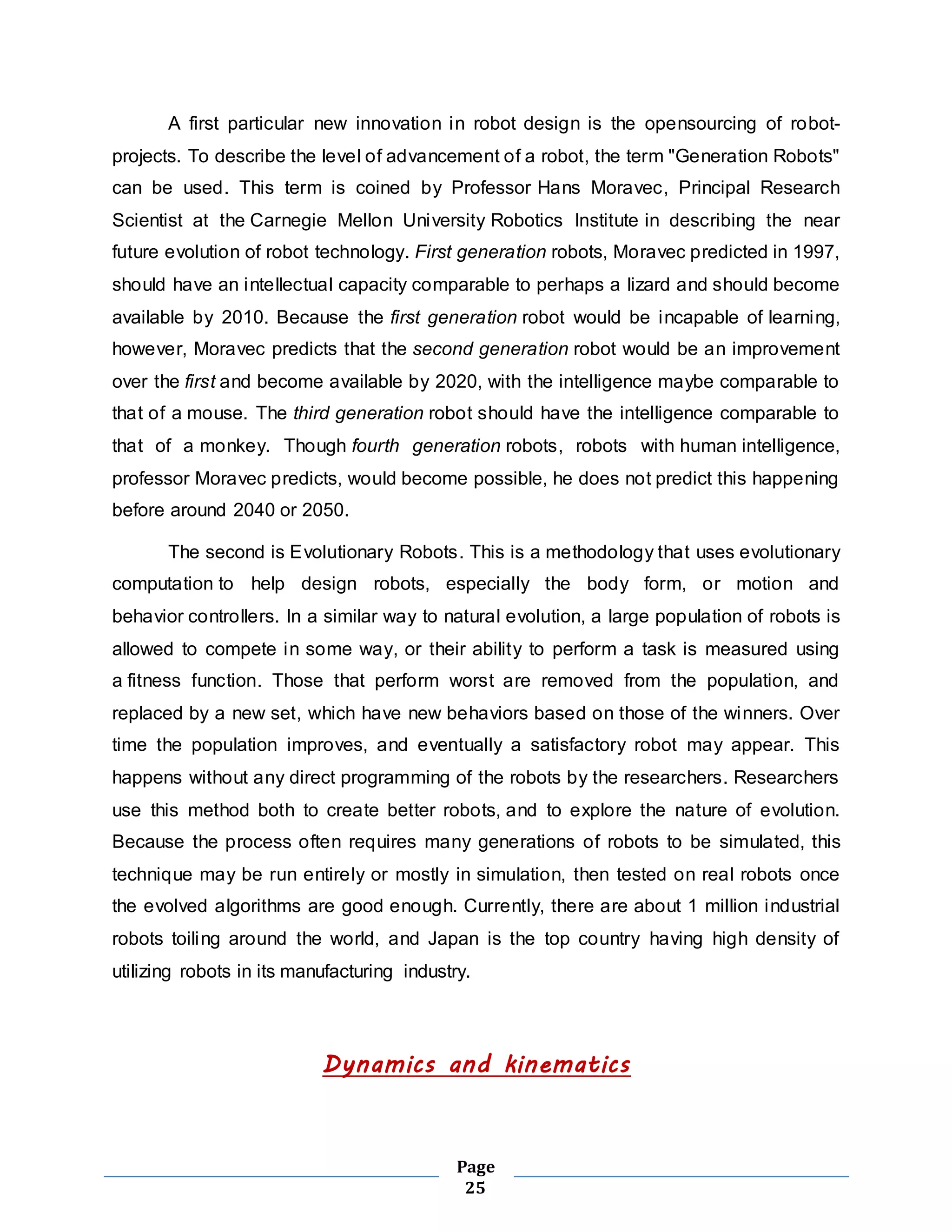 A first particular new innovation in robot design is the opensourcing of robot-projects. 
To describe the level of advancement of a robot, the term "Generation Robots" 
can be used. This term is coined by Professor Hans Moravec, Principal Research 
Scientist at the Carnegie Mellon University Robotics Institute in describing the near 
future evolution of robot technology. First generation robots, Moravec predicted in 1997, 
should have an intellectual capacity comparable to perhaps a lizard and should become 
available by 2010. Because the first generation robot would be incapable of learning, 
however, Moravec predicts that the second generation robot would be an improvement 
over the first and become available by 2020, with the intelligence maybe comparable to 
that of a mouse. The third generation robot should have the intelligence comparable to 
that of a monkey. Though fourth generation robots, robots with human intelligence, 
professor Moravec predicts, would become possible, he does not predict this happening 
before around 2040 or 2050. 
The second is Evolutionary Robots. This is a methodology that uses evolutionary 
computation to help design robots, especially the body form, or motion and 
behavior controllers. In a similar way to natural evolution, a large population of robots is 
allowed to compete in some way, or their ability to perform a task is measured using 
a fitness function. Those that perform worst are removed from the population, and 
replaced by a new set, which have new behaviors based on those of the winners. Over 
time the population improves, and eventually a satisfactory robot may appear. This 
happens without any direct programming of the robots by the researchers. Researchers 
use this method both to create better robots, and to explore the nature of evolution. 
Because the process often requires many generations of robots to be simulated, this 
technique may be run entirely or mostly in simulation, then tested on real robots once 
the evolved algorithms are good enough. Currently, there are about 1 million industrial 
robots toiling around the world, and Japan is the top country having high density of 
utilizing robots in its manufacturing industry. 
Dynamics and kinematics 
Page 
25 
 